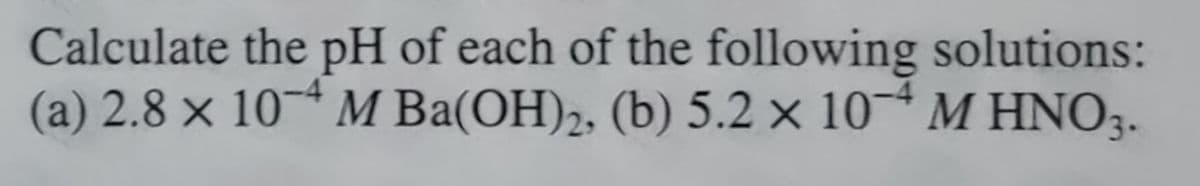 Calculate the pH of each of the following solutions:
(a) 2.8 x 10-4 M Ba(OH)2, (b) 5.2 x 10-4 M HNO3.