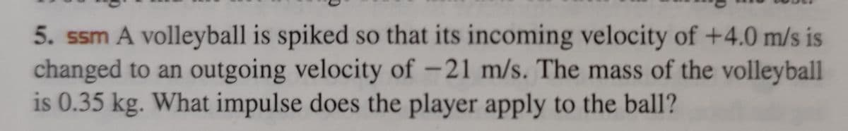 5. ssm A volleyball is spiked so that its incoming velocity of +4.0 m/s is
changed to an outgoing velocity of -21 m/s. The mass of the volleyball
is 0.35 kg. What impulse does the player apply to the ball?