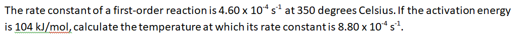 The rate constant of a first-order reaction is 4.60 x 10* s at 350 degrees Celsius. If the activation energy
is 104 kJ/mol, calculate the temperature at which its rate constantis 8.80 x 104 s?.
