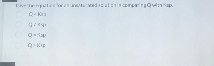 Give the equation for an unsaturated solution in comparing Q with Ksp.
Q< Ksp
Q#Ksp
Q=Ksp
Q> Ksp