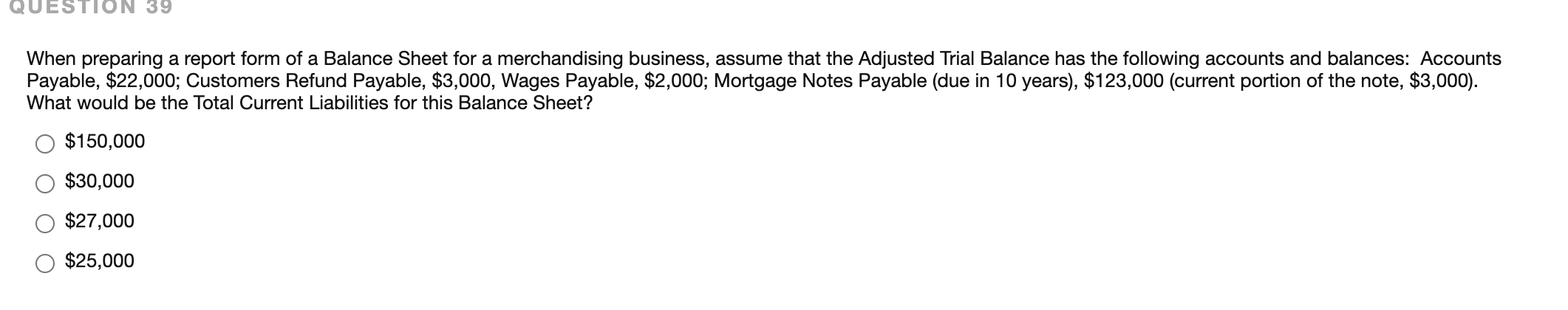 When preparing a report form of a Balance Sheet for a merchandising business, assume that the Adjusted Trial Balance has the following accounts and balances: Accounts
Payable, $22,000; Customers Refund Payable, $3,000, Wages Payable, $2,000; Mortgage Notes Payable (due in 10 years), $123,000 (current portion of the note, $3,000).
What would be the Total Current Liabilities for this Balance Sheet?
$150,000
$30,000
$27,000
$25,000
