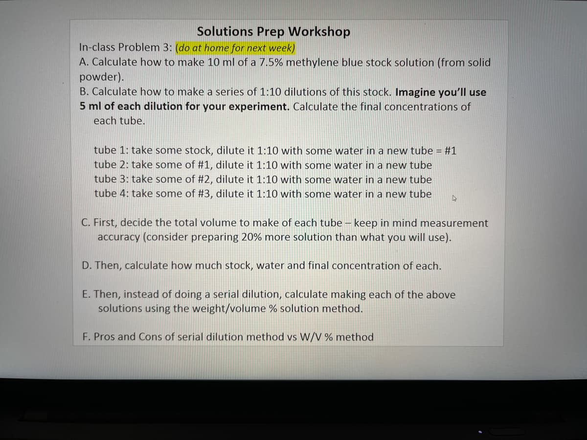 Solutions Prep Workshop
In-class Problem 3: (do at home for next week)
A. Calculate how to make 10 ml of a 7.5% methylene blue stock solution (from solid
powder).
B. Calculate how to make a series of 1:10 dilutions of this stock. Imagine you'll use
5 ml of each dilution for your experiment. Calculate the final concentrations of
each tube.
tube 1: take some stock, dilute it 1:10 with some water in a new tube = #1
tube 2: take some of #1, dilute it 1:10 with some water in a new tube
tube 3: take some of #2, dilute it 1:10 with some water in a new tube
tube 4: take some of #3, dilute it 1:10 with some water in a new tube
C. First, decide the total volume to make of each tube – keep in mind measurement
accuracy (consider preparing 20% more solution than what you will use).
D. Then, calculate how much stock, water and final concentration of each.
E. Then, instead of doing a serial dilution, calculate making each of the above
solutions using the weight/volume % solution method.
F. Pros and Cons of serial dilution method vs W/V % method
