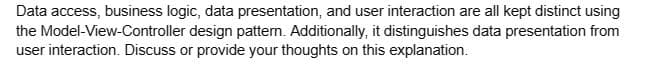 Data access, business logic, data presentation, and user interaction are all kept distinct using
the Model-View-Controller design pattern. Additionally, it distinguishes data presentation from
user interaction. Discuss or provide your thoughts on this explanation.