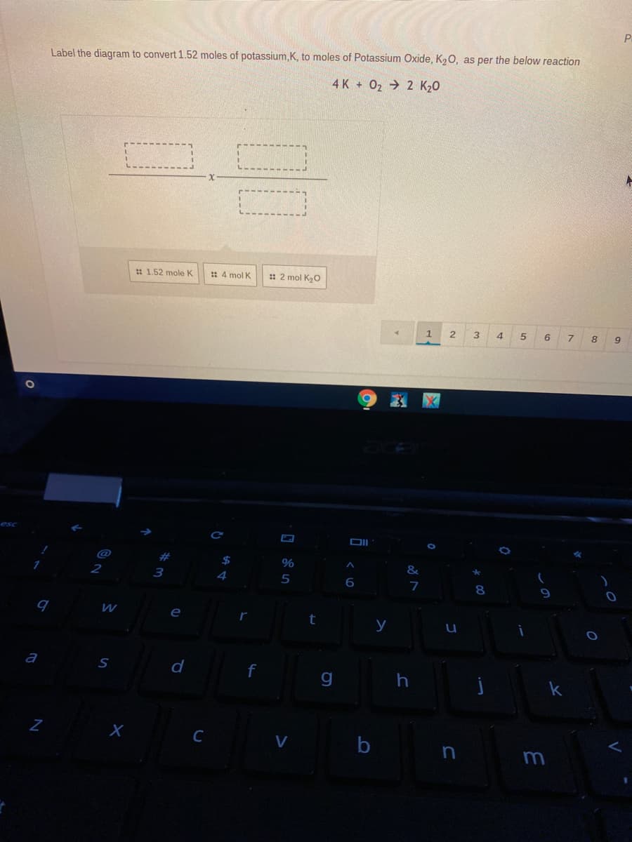 P
Label the diagram to convert 1.52 moles of potassium,K, to moles of Potassium Oxide, K20, as per the below reaction
4 K + 02 2 K20
: 1.52 mole K
: 4 mol K
: 2 mol K20
1.
3.
4.
6
9
esc
DII
@
#
%
&
3
4
5
7
e
y
а
f
C
b
