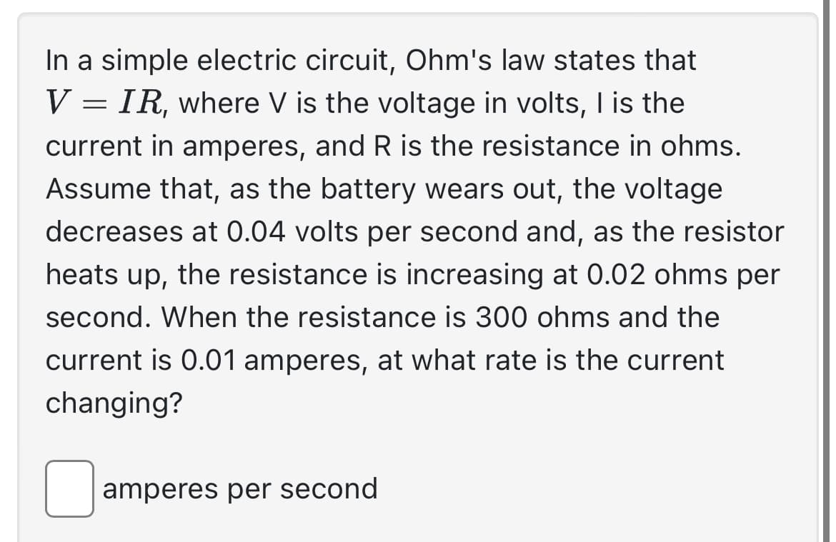 In a simple electric circuit, Ohm's law states that
V = IR, where V is the voltage in volts, I is the
current in amperes, and R is the resistance in ohms.
Assume that, as the battery wears out, the voltage
decreases at 0.04 volts per second and, as the resistor
heats up, the resistance is increasing at 0.02 ohms per
second. When the resistance is 300 ohms and the
current is 0.01 amperes, at what rate is the current
changing?
amperes per second