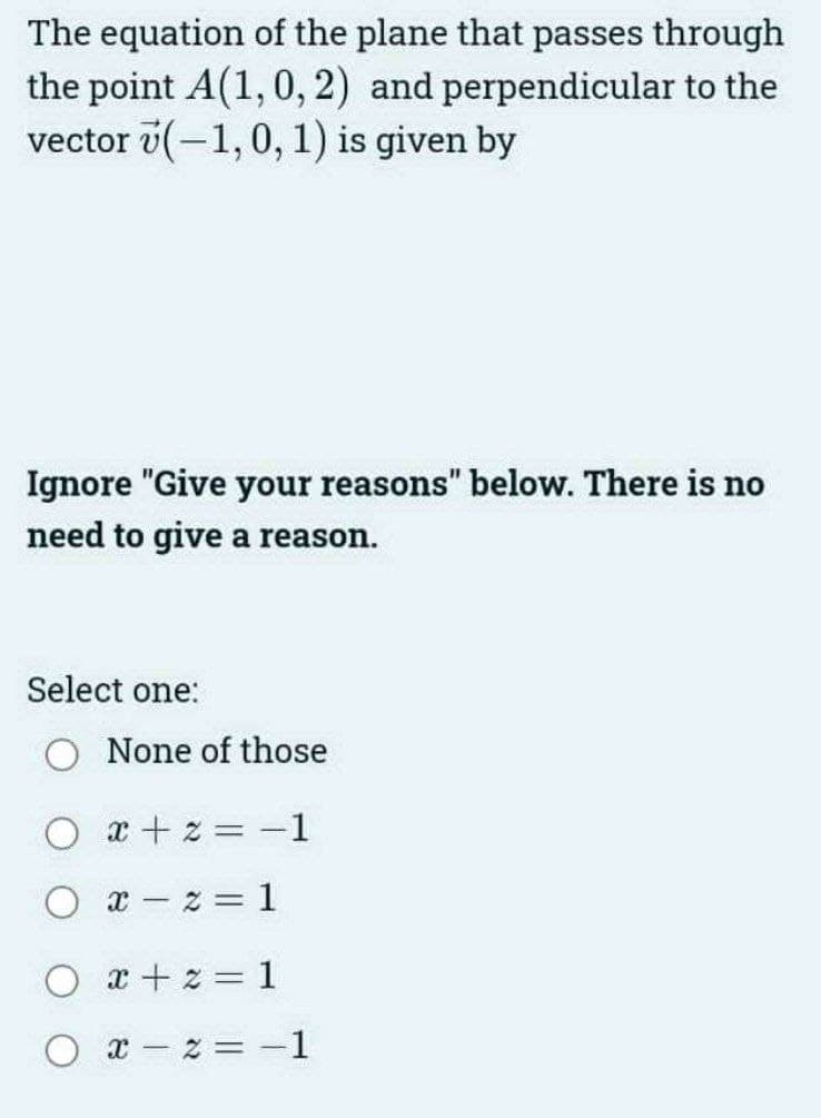 The equation of the plane that passes through
the point A(1, 0, 2) and perpendicular to the
vector (-1, 0, 1) is given by
Ignore "Give your reasons" below. There is no
need to give a reason.
Select one:
None of those
Ox+2= −1
Ox z=1
x+2=1
x-2=-1