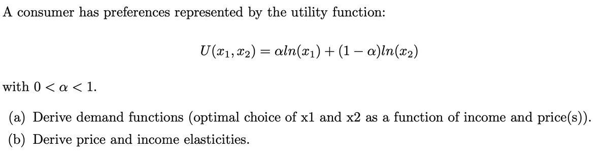 A consumer has preferences represented by the utility function:
with 0 < a < 1.
U (x₁, x2) = aln(x₁) + (1 − a)ln(x₂)
(a) Derive demand functions (optimal choice of x1 and x2 as a function of income and price(s)).
(b) Derive price and income elasticities.
