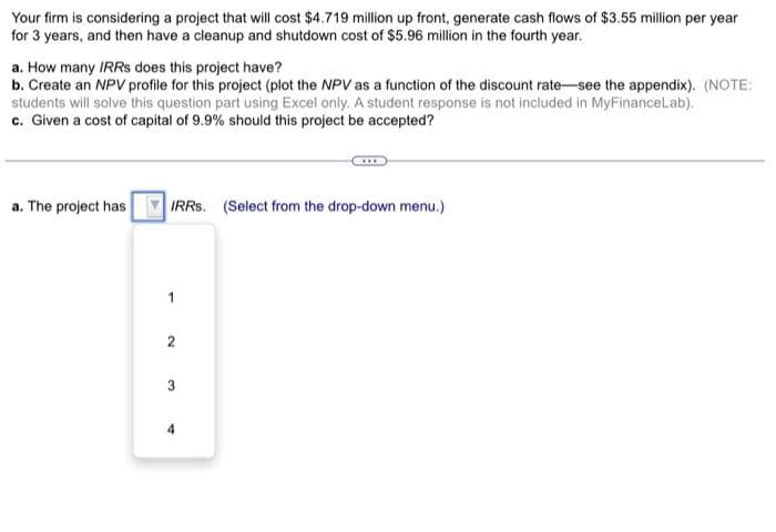 Your firm is considering a project that will cost $4.719 million up front, generate cash flows of $3.55 million per year
for 3 years, and then have a cleanup and shutdown cost of $5.96 million in the fourth year.
a. How many IRRS does this project have?
b. Create an NPV profile for this project (plot the NPV as a function of the discount rate-see the appendix). (NOTE:
students will solve this question part using Excel only. A student response is not included in MyFinanceLab).
c. Given a cost of capital of 9.9% should this project be accepted?
a. The project has IRRS. (Select from the drop-down menu.)
2
3
4