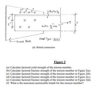 O
0
Gusset Rate
8x4xY
bolts: 3 dia.
Steel Type: A242
(d) Bolted connection
+T
Figure 2
(a) Calculate factored yield strength of the tension member.
(b) Calculate factored fracture strength of the tension member in Figure 2(a).
(c) Calculate factored fracture strength of the tension member in Figure 2(b).
(d) Calculate factored fracture strength of the tension member in Figure 2(c).
(e) Calculate factored fracture strength of the tension member in Figure 2(d).
(f) What is the maximum permissible length for this tension member?