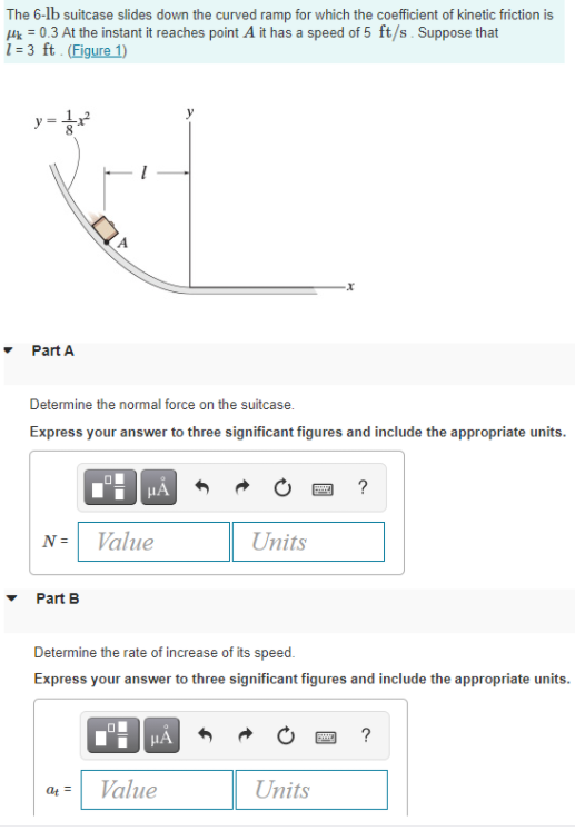 The 6-lb suitcase slides down the curved ramp for which the coefficient of kinetic friction is
Hk = 0.3 At the instant it reaches point A it has a speed of 5 ft/s. Suppose that
1= 3 ft . (Figure 1)
y =
• Part A
Determine the normal force on the suitcase.
Express your answer to three significant figures and include the appropriate units.
HA
?
N =
Value
Units
Part B
Determine the rate of increase of its speed.
Express your answer to three significant figures and include the appropriate units.
HA
?
Value
Units
at =
