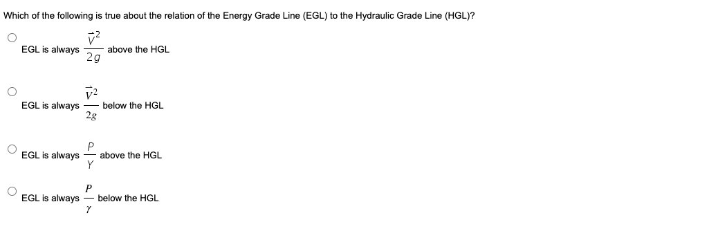 Which of the following is true about the relation of the Energy Grade Line (EGL) to the Hydraulic Grade Line (HGL)?
EGL is always
above the HGL
2g
EGL is always
2g
below the HGL
EGL is always
P
above the HGL
P
below the HGL
EGL is always
