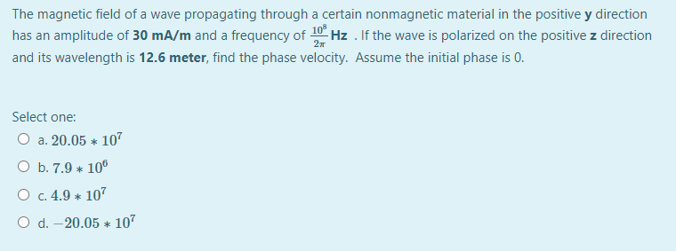 The magnetic field of a wave propagating through a certain nonmagnetic material in the positive y direction
has an amplitude of 30 mA/m and a frequency of 10 Hz . If the wave is polarized on the positive z direction
and its wavelength is 12.6 meter, find the phase velocity. Assume the initial phase is 0.
Select one:
O a. 20.05 * 107
O b. 7.9 * 10°
O c. 4.9 * 107
O d. –20.05 * 107
