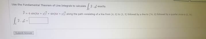 Use the Fundamental Theorem of Line Integrals to calculate
7. d exactly.
F-6 sin(6x + yT + sin(6x + y)7 along the path consisting of a line from (, 0) to (2, 5) followed by a line to (7, 0) followed by a quarter orde to
Submit Answer
