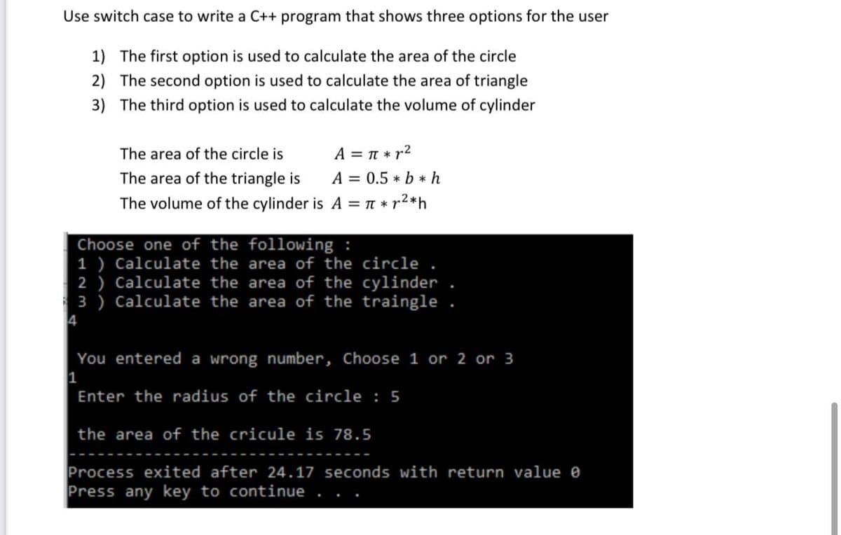 Use switch case to write a C++ program that shows three options for the user
1) The first option is used to calculate the area of the circle
2) The second option is used to calculate the area of triangle
3) The third option is used to calculate the volume of cylinder
The area of the circle is
A = T * r2
The area of the triangle is
A = 0.5 * b *h
The volume of the cylinder is A = TT * r2*h
Choose one of the following :
1 ) Calculate the area of the circle
2 ) Calculate the area of the cylinder
3 ) Calculate the area of the traingle.
4
You entered a wrong number, Choose 1 or 2 or 3
Enter the radius of the circle : 5
the area of the cricule is 78.5
Process exited after 24.17 seconds with return value e
Press any key to continue
