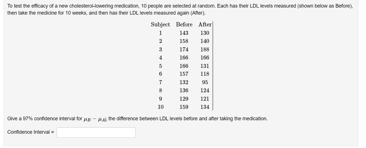 To test the efficacy of a new cholesterol-lowering medication, 10 people are selected at random. Each has their LDL levels measured (shown below as Before),
then take the medicine for 10 weeks, and then has their LDL levels measured again (After).
Subject Before After
1
143
130
2
158
140
174
188
4
166
166
166
131
157
118
7
132
95
8
136
124
129
121
10
159
134
Give a 97% confidence interval for uB - µAl, the difference between LDL levels before and after taking the medication.
Confidence Interval =

