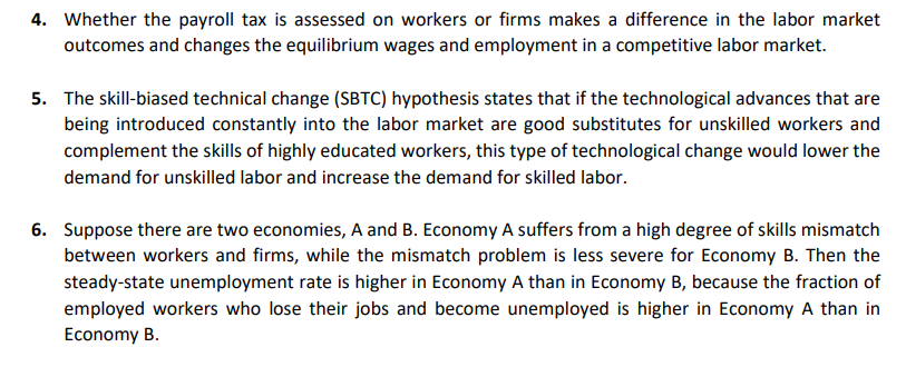 4. Whether the payroll tax is assessed on workers or firms makes a difference in the labor market
outcomes and changes the equilibrium wages and employment in a competitive labor market.
5. The skill-biased technical change (SBTC) hypothesis states that if the technological advances that are
being introduced constantly into the labor market are good substitutes for unskilled workers and
complement the skills of highly educated workers, this type of technological change would lower the
demand for unskilled labor and increase the demand for skilled labor.
6. Suppose there are two economies, A and B. Economy A suffers from a high degree of skills mismatch
between workers and firms, while the mismatch problem is less severe for Economy B. Then the
steady-state unemployment rate is higher in Economy A than in Economy B, because the fraction of
employed workers who lose their jobs and become unemployed is higher in Economy A than in
Economy B.
