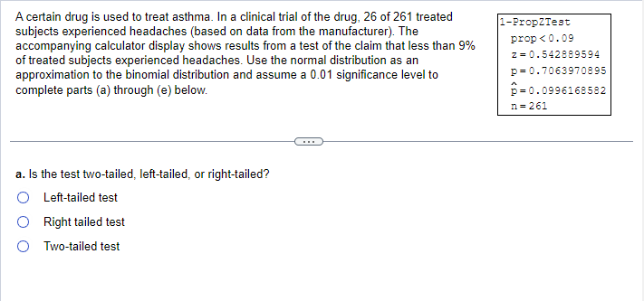 A certain drug is used to treat asthma. In a clinical trial of the drug, 26 of 261 treated
subjects experienced headaches (based on data from the manufacturer). The
accompanying calculator display shows results from a test of the claim that less than 9%
of treated subjects experienced headaches. Use the normal distribution as an
approximation to the binomial distribution and assume a 0.01 significance level to
complete parts (a) through (e) below.
a. Is the test two-tailed, left-tailed, or right-tailed?
O Left-tailed test
Right tailed test
Two-tailed test
1-Prop2Test
prop<0.09
z = 0.542889594
p=0.7063970895
-0.0996168582
n=261