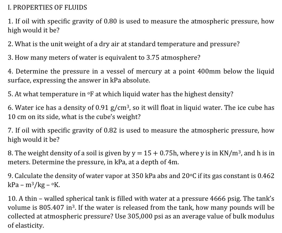 I. PROPERTIES OF FLUIDS
1. If oil with specific gravity of 0.80 is used to measure the atmospheric pressure, how
high would it be?
2. What is the unit weight of a dry air at standard temperature and pressure?
3. How many meters of water is equivalent to 3.75 atmosphere?
4. Determine the pressure in a vessel of mercury at a point 400mm below the liquid
surface, expressing the answer in kPa absolute.
5. At what temperature in °F at which liquid water has the highest density?
6. Water ice has a density of 0.91 g/cm³, so it will float in liquid water. The ice cube has
10 cm on its side, what is the cube's weight?
7. If oil with specific gravity of 0.82 is used to measure the atmospheric pressure, how
high would it be?
8. The weight density of a soil is given by y = 15 + 0.75h, where y is in KN/m³, and h is in
meters. Determine the pressure, in kPa, at a depth of 4m.
9. Calculate the density of water vapor at 350 kPa abs and 20°C if its gas constant is 0.462
КРа - m3/kg - оК.
10. A thin – walled spherical tank is filled with water at a pressure 4666 psig. The tank's
volume is 805.407 in³. If the water is released from the tank, how many pounds will be
collected at atmospheric pressure? Use 305,000 psi as an average value of bulk modulus
of elasticity.
