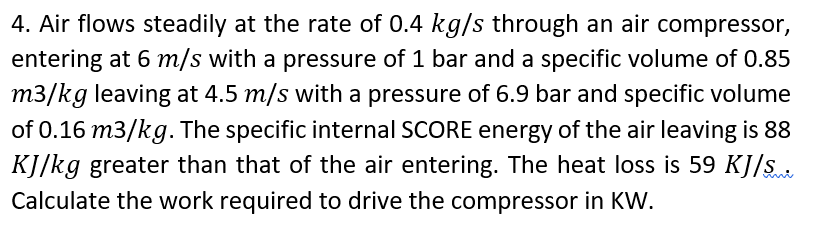 4. Air flows steadily at the rate of 0.4 kg/s through an air compressor,
entering at 6 m/s with a pressure of 1 bar and a specific volume of 0.85
m3/kg leaving at 4.5 m/s with a pressure of 6.9 bar and specific volume
of 0.16 m3/kg. The specific internal SCORE energy of the air leaving is 88
KJ/kg greater than that of the air entering. The heat loss is 59 KJ/s
Calculate the work required to drive the compressor in KW.
