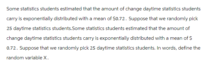 Some statistics students estimated that the amount of change daytime statistics students
carry is exponentially distributed with a mean of $0.72. Suppose that we randomly pick
25 daytime statistics students. Some statistics students estimated that the amount of
change daytime statistics students carry is exponentially distributed with a mean of $
0.72. Suppose that we randomly pick 25 daytime statistics students. In words, define the
random variable X.