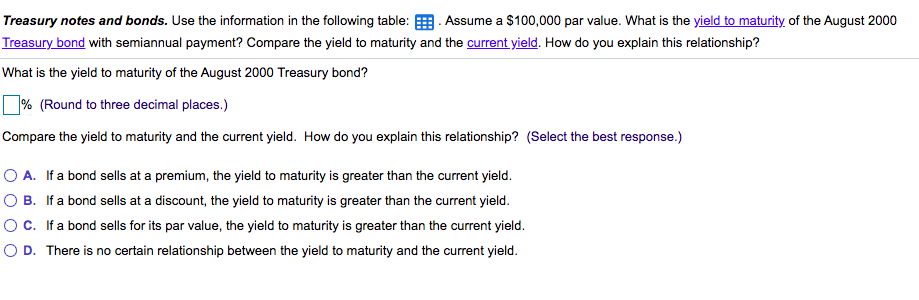 Treasury notes and bonds. Use the information in the following table: E Assume a $100,000 par value. What is the yield to maturity, of the August 2000
Treasury bond with semiannual payment? Compare the yield to maturity and the current yield. How do you explain this relationship?
What is the yield to maturity of the August 2000 Treasury bond?
% (Round to three decimal places.)
Compare the yield to maturity and the current yield. How do you explain this relationship? (Select the best response.)
O A. If a bond sells at a premium, the yield to maturity is greater than the current yield.
O B. If a bond sells at a discount, the yield to maturity is greater than the current yield.
OC. If a bond sells for its par value, the yield to maturity is greater than the current yield.
O D. There is no certain relationship between the yield to maturity and the current yield.
