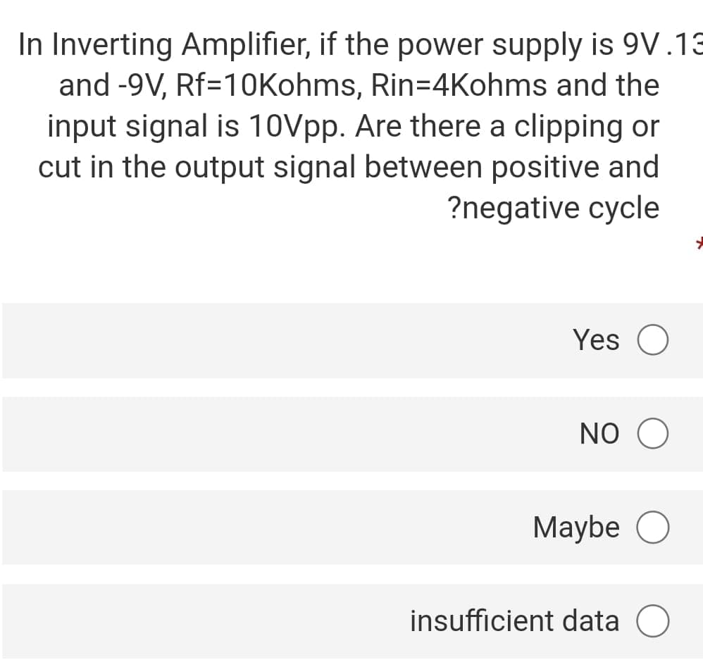 In Inverting Amplifier, if the power supply is 9V.13
and -9V, Rf=10Kohms, Rin=4Kohms and the
input signal is 10Vpp. Are there a clipping or
cut in the output signal between positive and
?negative cycle
Yes O
NO O
Maybe
insufficient data
