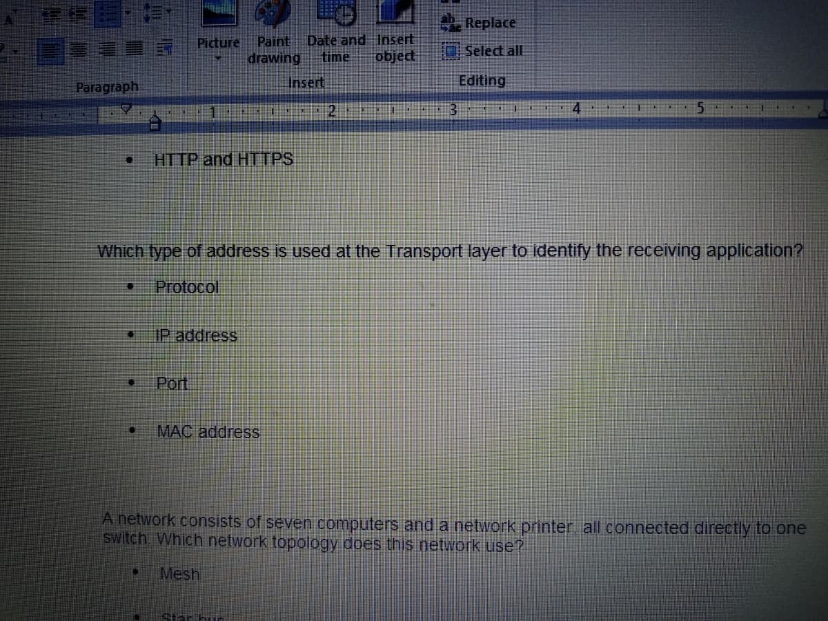 A
Paragraph
I
I
IK
Picture Paint Date and Insert
drawing
time object
D
[] IP address
Port
C
HTTP and HTTPS
I
MAC address
Insert
Star huc
D
2
#E HOH
11
!!!
##
#B
4 Replace
Select all
Editing
HE
3
HO
I
X
*
4
BE
FI
I
*
Which type of address is used at the Transport layer to identify the receiving application?
Protocol
E
*
5
F
€
A network consists of seven computers and a network printer, all connected directly to one
switch. Which network topology does this network use?
Mesh