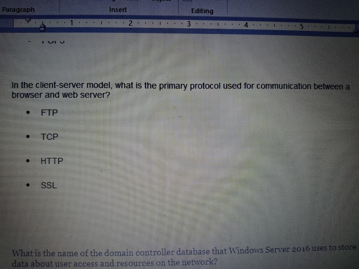 Paragraph
IVIV
TCP
HTTP
ENE 11
SSL
Insert
HE
0
▪
2
3
Editing
In the client-server model, what is the primary protocol used for communication between a
browser and web server?
FTP
I
IN 4
What is the name of the domain controller database that Windows Server 2016 uses to store
data about user access and resources on the network?
