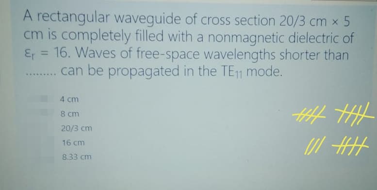 A rectangular waveguide of cross section 20/3 cm x 5
cm is completely filled with a nonmagnetic dielectric of
Er = 16. Waves of free-space wavelengths shorter than
. . can be propagated in the TE11 mode.
%3D
..... ..
4 cm
8 cm
20/3 cm
16 cm
8.33 cm
