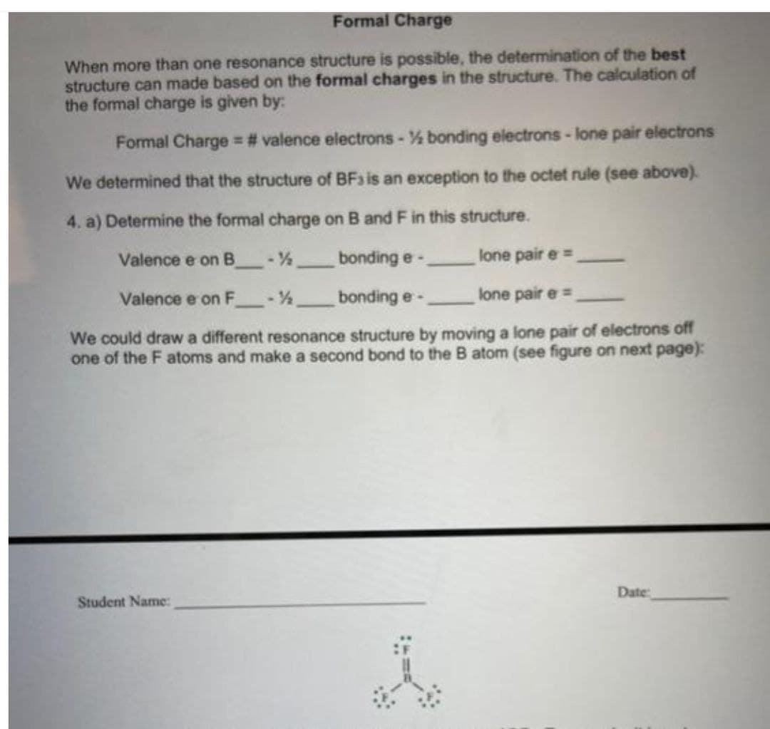 Formal Charge
When more than one resonance structure is possible, the determination of the best
structure can made based on the formal charges in the structure. The calculation of
the formal charge is given by:
Formal Charge = # valence electrons - % bonding electrons - lone pair electrons
We determined that the structure of BF3 is an exception to the octet rule (see above).
4. a) Determine the formal charge on B and F in this structure.
Valence e on B-½ bonding e-
lone pair e=
Valence e on F-½
bonding e-
lone pair e=
We could draw a different resonance structure by moving a lone pair of electrons off
one of the F atoms and make a second bond to the B atom (see figure on next page):
Student Name:
Date: