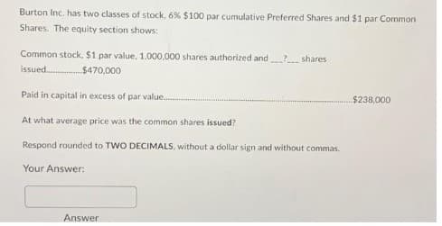 Burton Inc. has two classes of stock, 6% $100 par cumulative Preferred Shares and $1 par Common
Shares. The equity section shows:
Common stock, $1 par value, 1,000,000 shares authorized and shares
issued
..$470,000
Paid in capital in excess of par value......
At what average price was the common shares issued?
Respond rounded to TWO DECIMALS, without a dollar sign and without commas.
Your Answer:
Answer
$238,000