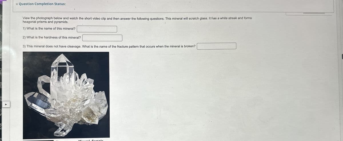 A
* Question Completion Status:
View the photograph below and watch the short video clip and then answer the following questions. This mineral will scratch glass. It has a white streak and forms
heagonal prisms and pyramids.
1) What is the name of this mineral?
2) What is the hardness of this mineral?
3) This mineral does not have cleavage. What is the name of the fracture pattern that occurs when the mineral is broken?
Mineral Sample