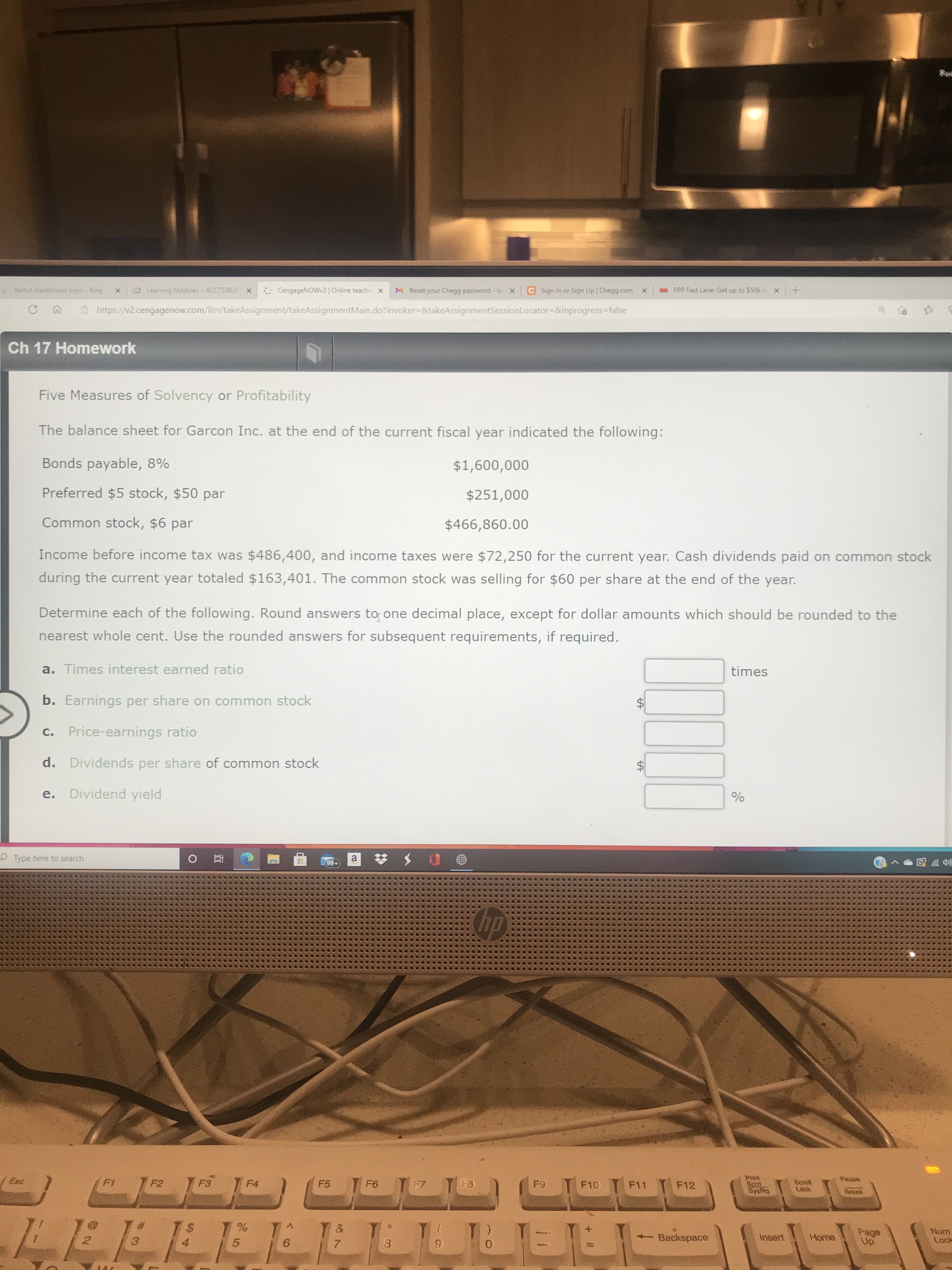 Five Measures of Solvency or Profitability
The balance sheet for Garcon Inc. at the end of the current fiscal year indicated the following:
Bonds payable, 8%
$1,600,000
Preferred $5 stock, $50 par
$251,000
Common stock, $6 par
$466,860.00
Income before income tax was $486,400, and income taxes were $72,250 for the current year. Cash dividends paid on common stock
during the current year totaled $163,401. The common stock was selling for $60 per share at the end of the year.
Determine each of the following. Round answers to one decimal place, except for dollar amounts which should be rounded to the
nearest whole cent. Use the rounded answers for subsequent requirements, if required.
a. Times interest earned ratio
times
b. Earnings per share on common stock
$
c. Price-earnings ratio
%24
