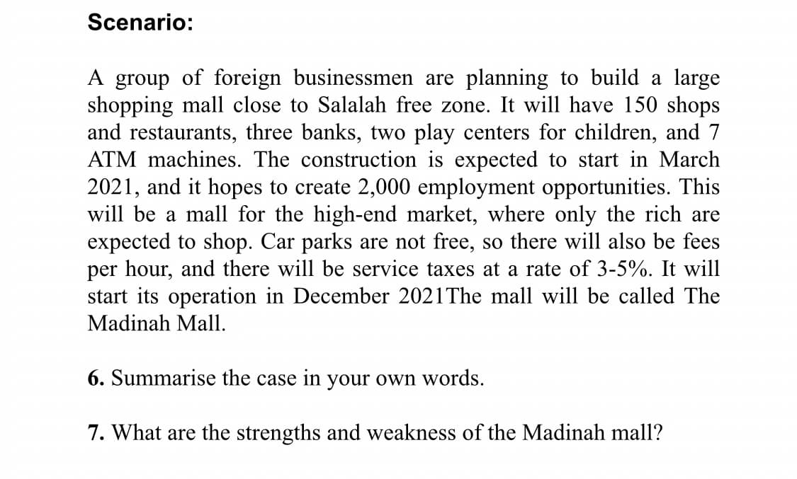 Scenario:
A group of foreign businessmen are planning to build a large
shopping mall close to Salalah free zone. It will have 150 shops
and restaurants, three banks, two play centers for children, and 7
ATM machines. The construction is expected to start in March
2021, and it hopes to create 2,000 employment opportunities. This
will be a mall for the high-end market, where only the rich are
expected to shop. Car parks are not free, so there will also be fees
per hour, and there will be service taxes at a rate of 3-5%. It will
start its operation in December 2021The mall will be called The
Madinah Mall.
6. Summarise the case in your own words.
7. What are the strengths and weakness of the Madinah mall?
