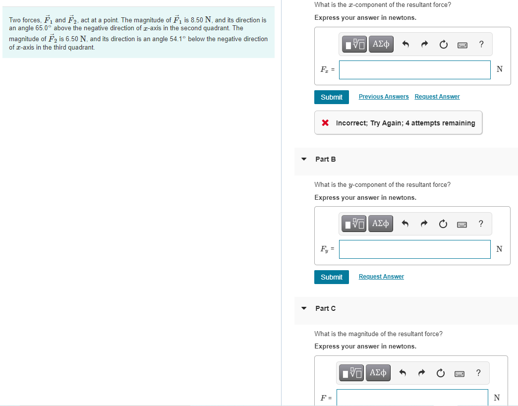 What is the x-component of the resultant force?
Express your answer in newtons.
Two forces, F1 and F2, act at a point. The magnitude of F, is 8.50 N, and its direction is
an angle 65.0° above the negative direction of r-axis in the second quadrant. The
magnitude of F, is 6.50 N, and its direction is an angle 54.1° below the negative direction
of z-axis in the third quadrant.
F, =
N
Submit
Previous Answers Request Answer
X Incorrect; Try Again; 4 attempts remaining
Part B
What is the y-component of the resultant force?
Express your answer in newtons.
ν ΑΣφ
?
F, =
Submit
Request Answer
Part C
What is the magnitude of the resultant force?
Express your answer in newtons.
?
F =
