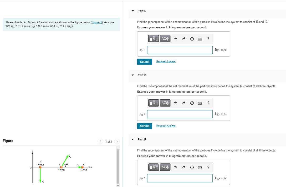 Part D
Three objects A, B, and C are moving as shown in the figure below (Figure 1). Assume
that vA = 11.0 m/s, vg = 9.2 m/s, and vc = 4.0 m/s.
Find the y-component of the net momentum of the particles if we define the system to consist of B and C.
Express your answer in kilogram meters per second.
?
kg m/s
Py =
Submit
Request Answer
Part E
Find the x-component of the net momentum of the particles if we define the system to consist of all three objects.
Express your answer in kilogram meters per second.
νΠ ΑΣφ
?
Px =
kg · m/s
Submit
Request Answer
Part F
Figure
<) 1 of 1 >
Find the y-component of the net momentum of the particles if we define the system to consist of all three objects.
Express your answer in kilogram meters per second.
5.0 kg
B
ν ΑΣφ
?
6.0 kg
10.0 kg
Py =
kg - m/s
