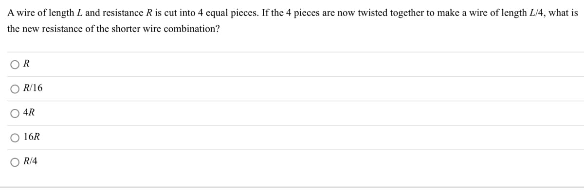 A wire of length L and resistance R is cut into 4 equal pieces. If the 4 pieces are now twisted together to make a wire of length L/4, what is
the new resistance of the shorter wire combination?
OR
OR/16
O 4R
O 16R
O R/4