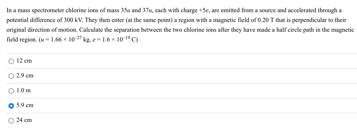 In a mass spectrometer chlorine ions of mass 35u and 37u, each with charge +5e, are emitted from a source and accelerated through a
potential difference of 300 kV. They then enter (at the same point) a region with a magnetic field of 0.20 T that is perpendicular to their
original direction of motion. Calculate the separation between the two chlorine ions after they have made a half circle path in the magnetic
field region. (u= 1.66 × 10-27 kg, e = 1.6 × 10-19 C)
O 12 cm
2.9 cm
1.0 m
5.9 cm
O 24 cm