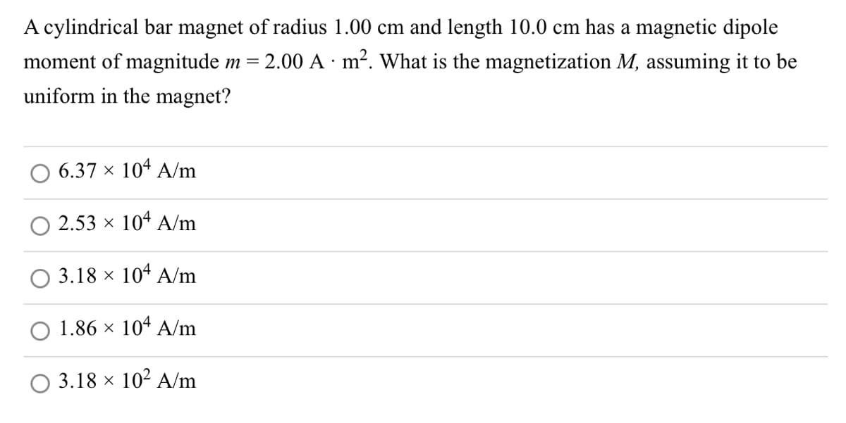 A cylindrical bar magnet of radius 1.00 cm and length 10.0 cm has a magnetic dipole
moment of magnitude m = 2.00 A · m². What is the magnetization M, assuming it to be
uniform in the magnet?
6.37 × 104 A/m
2.53 × 104 A/m
3.18 × 104 A/m
1.86 × 104 A/m
3.18 × 10² A/m