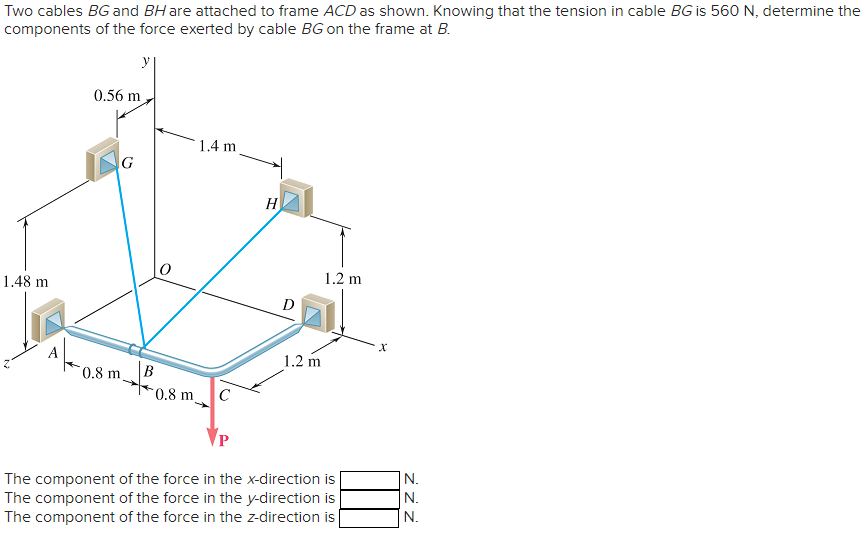 Two cables BG and BH are attached to frame ACD as shown. Knowing that the tension in cable BG is 560 N, determine the
components of the force exerted by cable BG on the frame at B.
1.48 m
0.56 m
G
m_B
0.8 m.
0.8 m
1.4 m
с
H
D
1.2 m
1.2 m
The component of the force in the x-direction is
The component of the force in the y-direction is
The component of the force in the z-direction is
N.
N.
N.