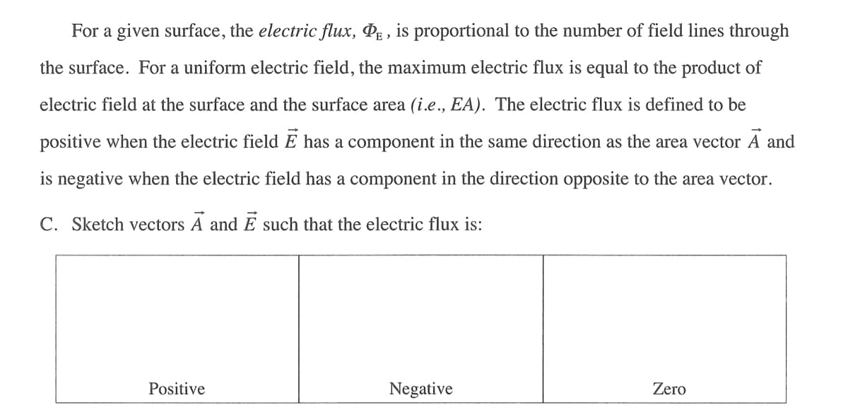 For a given surface, the electric flux, PE, is proportional to the number of field lines through
the surface. For a uniform electric field, the maximum electric flux is equal to the product of
electric field at the surface and the surface area (i.e., EA). The electric flux is defined to be
positive when the electric field E has a component in the same direction as the area vector A and
is negative when the electric field has a component in the direction opposite to the area vector.
C. Sketch vectors A and Ē such that the electric flux is:
Positive
Negative
Zero