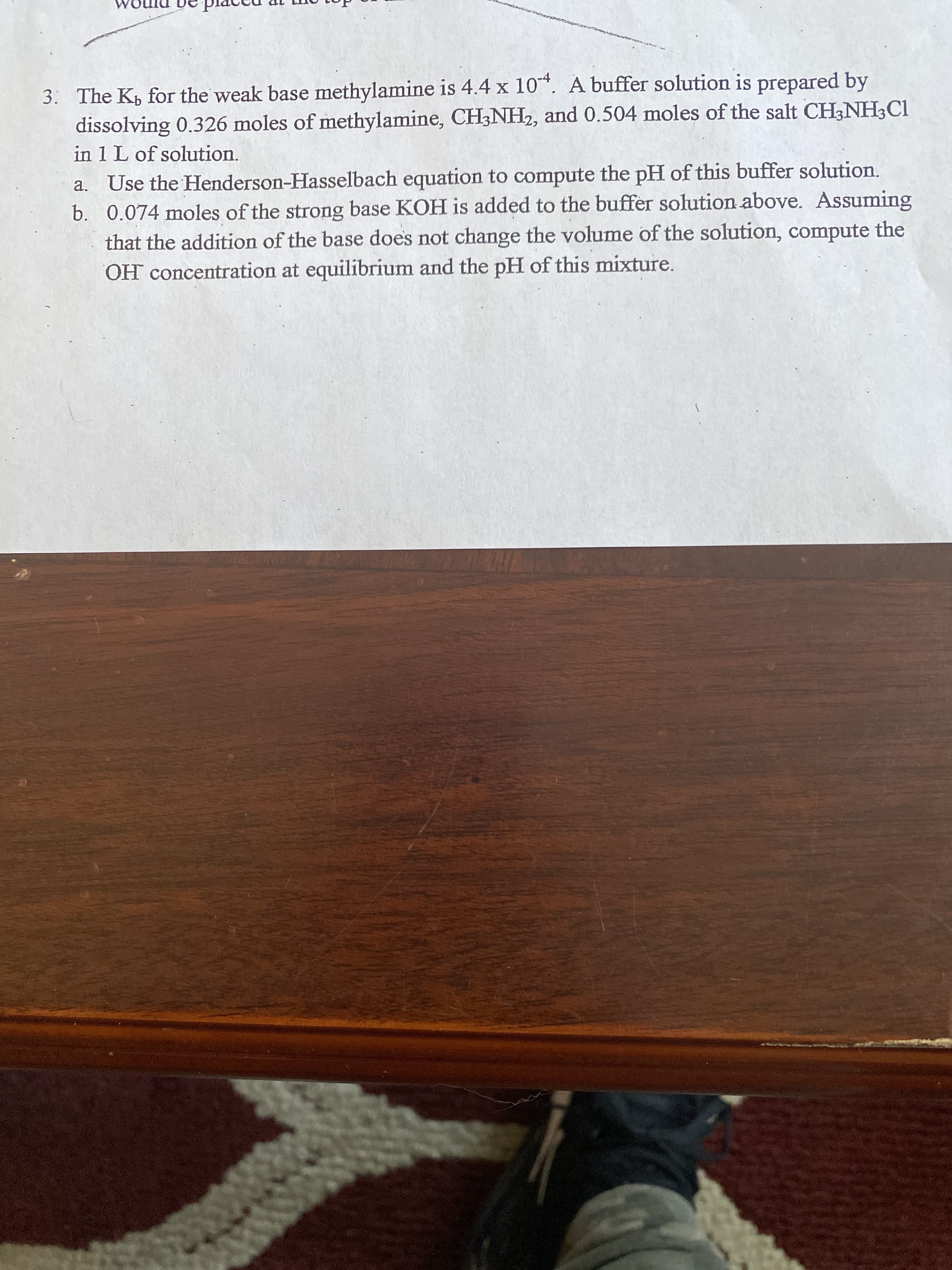 3. The K, for the weak base methylamine is 4.4 x 10*. A buffer solution is prepared by
dissolving 0.326 moles of methylamine, CH3NH2, and 0.504 moles of the salt CH;NH3C1
in 1 L of solution.
a. Use the Henderson-Hasselbach equation to compute the pH of this buffer solution.
b. 0.074 moles of the strong base KOH is added to the buffer solution above. Assuming
that the addition of the base does not change the volume of the solution, compute the
OH concentration at equilibrium and the pH of this mixture.
