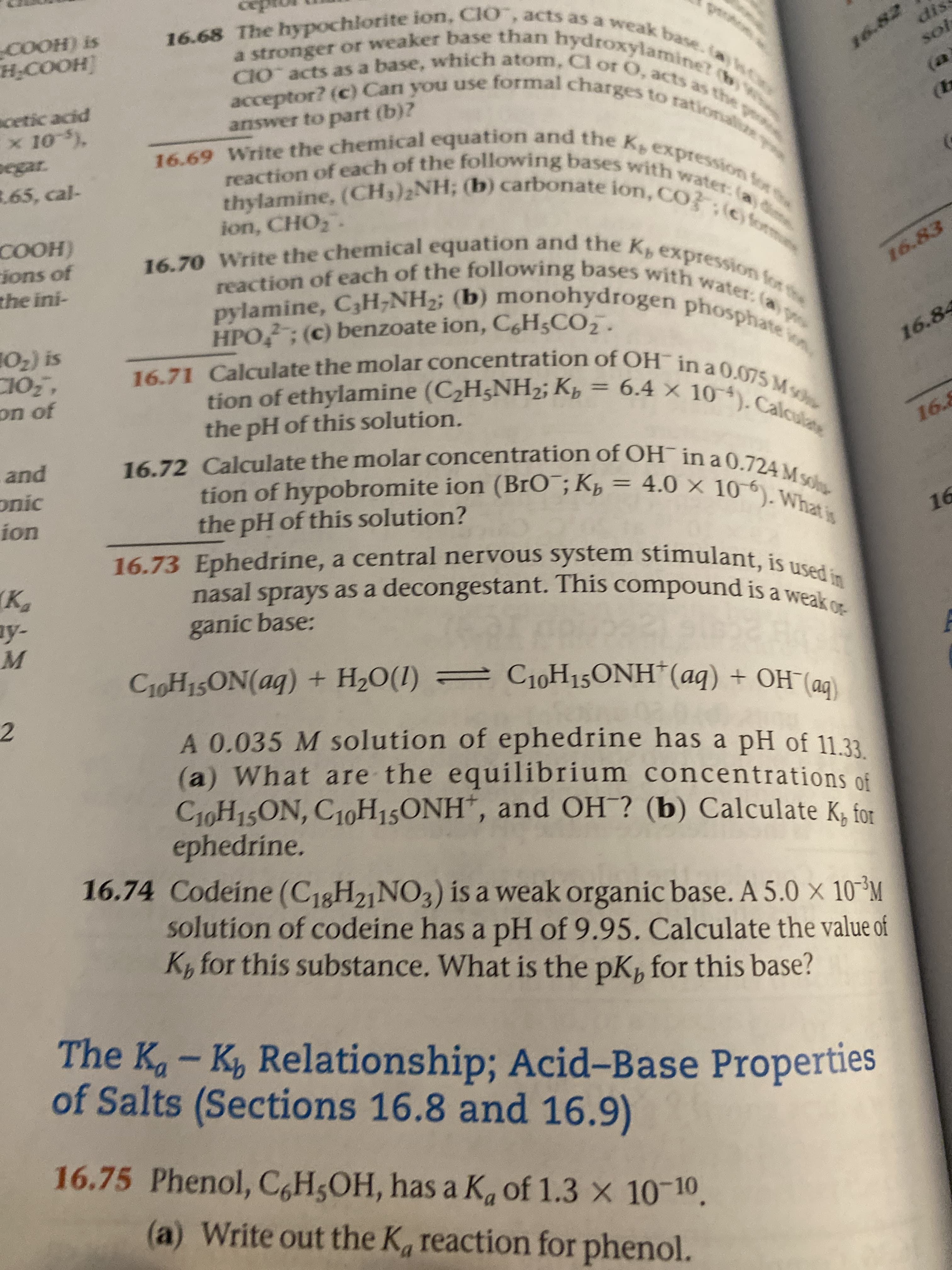 16.68 The hypochlorite ion, ClO, acts as a weak base.la)n
a stronger or weaker base than hydroxylamine? (b1
CIO acts as a base, which atom, Cl or O, acts as the p
acceptor? (c) Can you use formal charges to rationala
COOH) is
HCOOH]
dis
16.82
sol
acetic acid
x 10 )
pegar.
3.65, cal-
16.69 Write the chemical equation and the K expression for
thylamine, (CH3)2NH; (b) carbonate ion, CO} ;©form
(a
answer to part (b)?
(EB
reaction of each of the following bases with water: (a)
16.70 Write the chemical equation and the Kpexpression for the
pylamine, C3H;NH2; (b) monohydrogen phosphate o
ion, CHO,.
COOH)
ions of
the ini-
reaction of each of the following bases with water: (a p
16.83
HPO; (c) benzoate ion, C,H;CO,.
102) is
C10,
16.71 Calculate the molar concentration of OH¯ in a 0.075 Mv
tion of ethylamine (C2H5NH2; Kp = 6.4 × 10). Calculane
16.84
tion of ethylamine (C2H5NH2; Kp
the pH of this solution.
on of
%3D
16.72 Calculate the molar concentration of OH in a 0.724 Msos
tion of hypobromite ion (BrO¯; Kp = 4.0 × 10*). What is
and
16.8
onic
ion
16.73 Ephedrine, a central nervous system stimulant, is used in
nasal sprays as a decongestant. This compound is a weak or
16
(K,
ay-
ganic base:
C10H15ON(aq)
+ H20(1) = C10H15ONH*(aq) + OH¯(a)
2.
A 0.035 M solution of ephedrine has a pH of 11.33
(a) What are the equilibrium concentrations of
C1OH15ON, C10H15ONH", and OH ? (b) Calculate K, for
ephedrine.
16.74 Codeine (C18H21NO3) ís a weak organic base. A 5.0 x 10 M
solution of codeine has a pH of 9.95. Calculate the value of
K, for this substance. What is the pK, for this base?
The K- K, Relationship; Acid-Base Properties
of Salts (Sections 16.8 and 16.9)
16.75 Phenol, C,H5OH, has a K, of 1.3 x 10-10.
(a) Write out the K, reaction for phenol.
