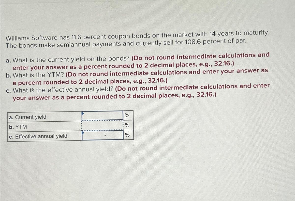 Williams Software has 11.6 percent coupon bonds on the market with 14 years to maturity.
The bonds make semiannual payments and currently sell for 108.6 percent of par.
a. What is the current yield on the bonds? (Do not round intermediate calculations and
enter your answer as a percent rounded to 2 decimal places, e.g., 32.16.)
b. What is the YTM? (Do not round intermediate calculations and enter your answer as
a percent rounded to 2 decimal places, e.g., 32.16.)
c. What is the effective annual yield? (Do not round intermediate calculations and enter
your answer as a percent rounded to 2 decimal places, e.g., 32.16.)
a. Current yield
b. YTM
%
%
c. Effective annual yield
%