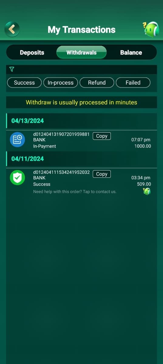 My Transactions
Deposits
Withdrawals
Balance
T
Success In-process
Refund
Failed
Withdraw is usually processed in minutes
04/13/2024
d012404131907201959881
Copy
BANK
07:07 pm
In-Payment
1000.00
04/11/2024
d012404111534241952032
BANK
Success
Copy
Need help with this order? Tap to contact us.
03:34 pm
509.00