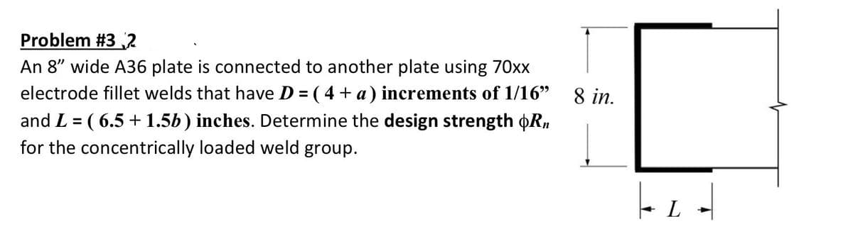Problem #3 2
An 8" wide A36 plate is connected to another plate using 70xx
electrode fillet welds that have D = ( 4 + a) increments of 1/16"
8 in.
%3D
and L = ( 6.5 + 1.5b) inches. Determine the design strength oR,
for the concentrically loaded weld group.
L
