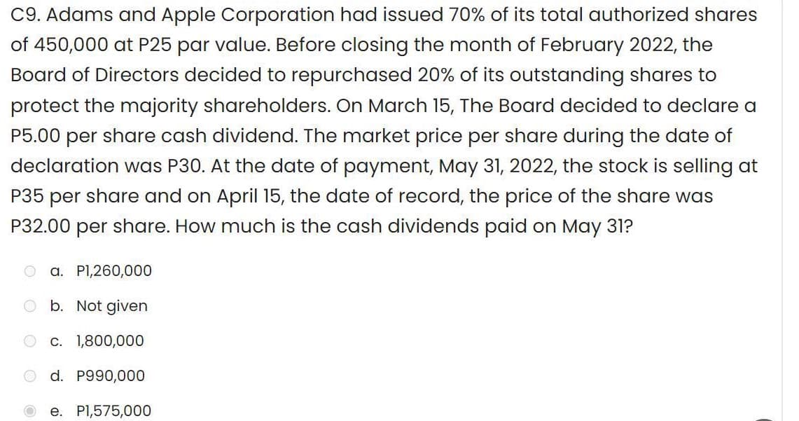 C9. Adams and Apple Corporation had issued 70% of its total authorized shares
of 450,000 at P25 par value. Before closing the month of February 2022, the
Board of Directors decided to repurchased 20% of its outstanding shares to
protect the majority shareholders. On March 15, The Board decided to declare a
P5.00 per share cash dividend. The market price per share during the date of
declaration was P30. At the date of payment, May 31, 2022, the stock is selling at
P35 per share and on April 15, the date of record, the price of the share was
P32.00 per share. How much is the cash dividends paid on May 31?
O
a. P1,260,000
b. Not given
c. 1,800,000
d. P990,000
e. P1,575,000