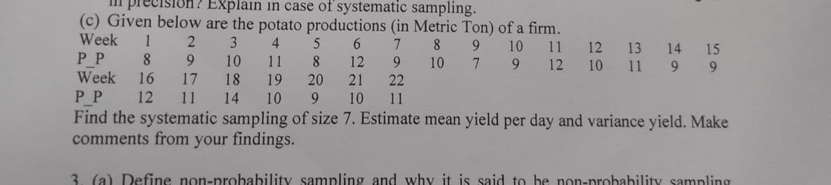 Explain in case of systematic sampling.
(c) Given below are the potato productions (in Metric Ton) of a firm.
Week 1
3
4
5
6
7
8
9 9 10 11
PP
8
10
11
8
12
10
7 9 12
Week 16
18
19
20 21
14 10
9
10
2
9
17
12 11
9
22
11
12 13 14 15
9 9
10
11
PP
Find the systematic sampling of size 7. Estimate mean yield per day and variance yield. Make
comments from your findings.
3. (a) Define non-probability sampling and why it is said to be non-probability sampling