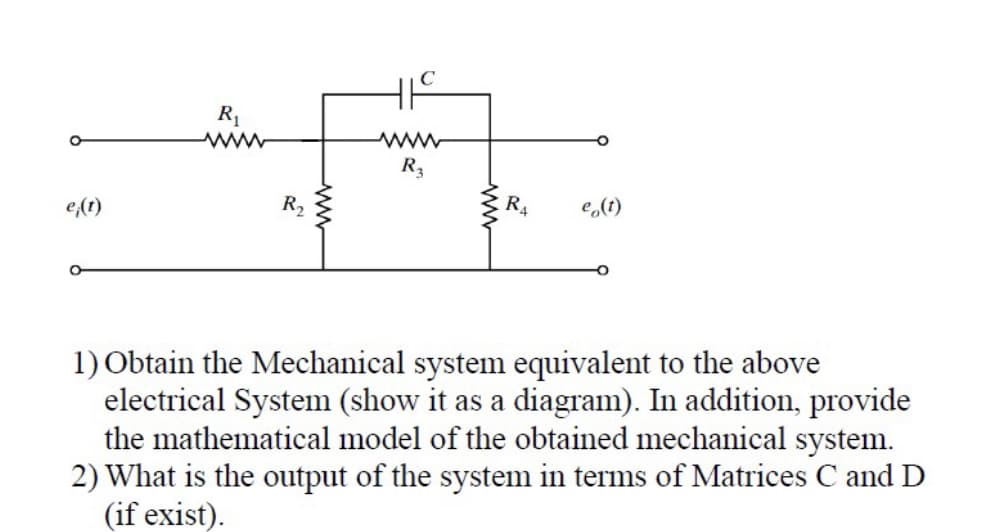 e(t)
O
R₁
www
R₂
419
www
R3
www
R₁
e(t)
1) Obtain the Mechanical system equivalent to the above
electrical System (show it as a diagram). In addition, provide
the mathematical model of the obtained mechanical system.
2) What is the output of the system in terms of Matrices C and D
(if exist).