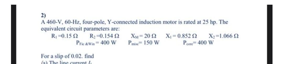 2)
A 460-V, 60-Hz, four-pole, Y-connected induction motor is rated at 25 hp. The
equivalent circuit parameters are:
R=0.15 2
R2 0.154 2
X = 0.852 2
X2=1.066 2
XM= 20 2
Pmise= 150 W
PFic &Win= 400 W
Pcore= 400 W
For a slip of 0.02. find
(a) The line current l
